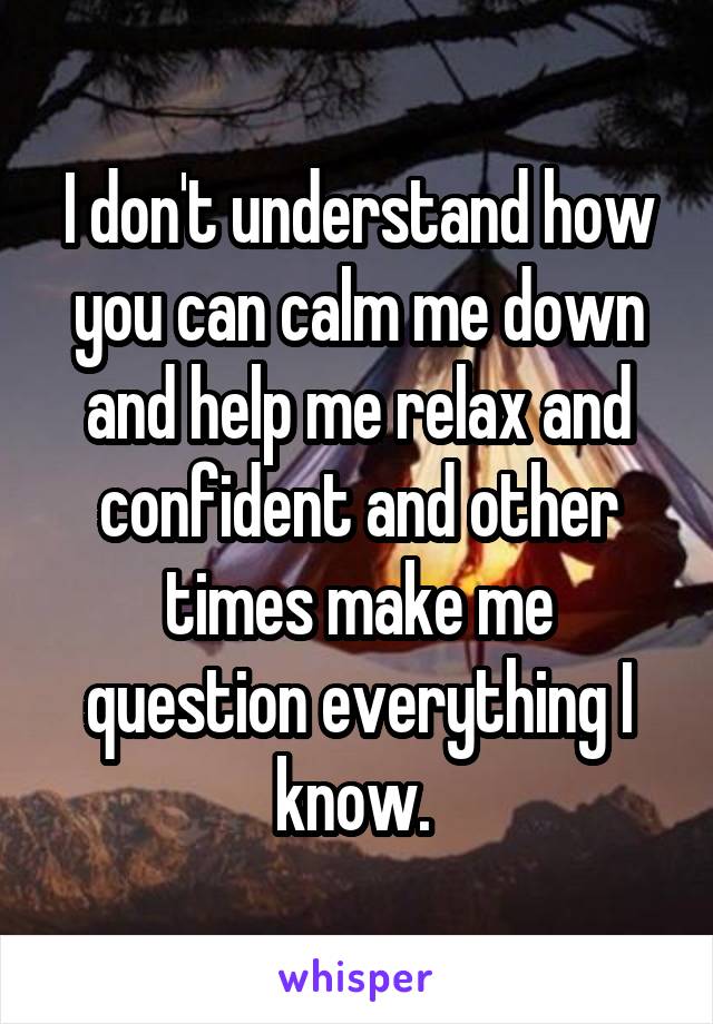 I don't understand how you can calm me down and help me relax and confident and other times make me question everything I know. 