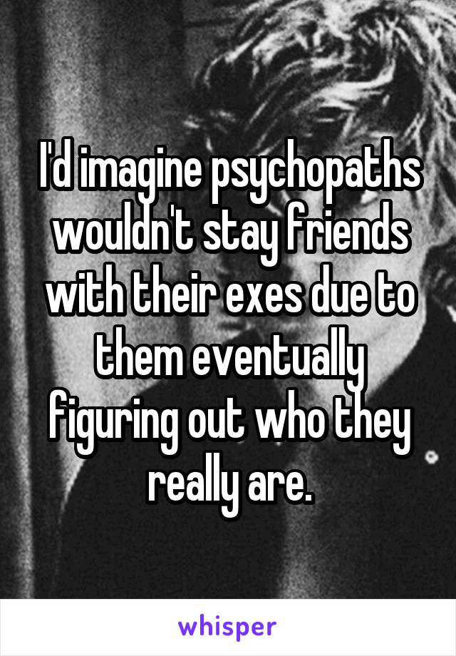 I'd imagine psychopaths wouldn't stay friends with their exes due to them eventually figuring out who they really are.