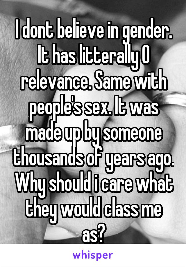 I dont believe in gender. It has litterally 0 relevance. Same with people's sex. It was made up by someone thousands of years ago. Why should i care what they would class me as?