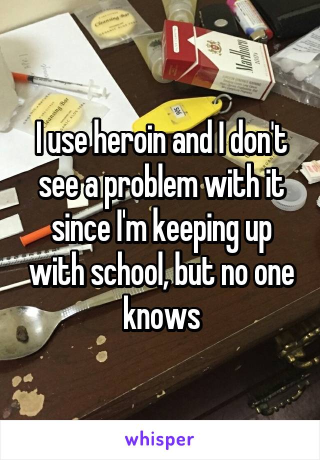 I use heroin and I don't see a problem with it since I'm keeping up with school, but no one knows