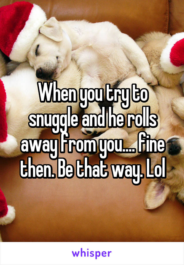 When you try to snuggle and he rolls away from you.... fine then. Be that way. Lol