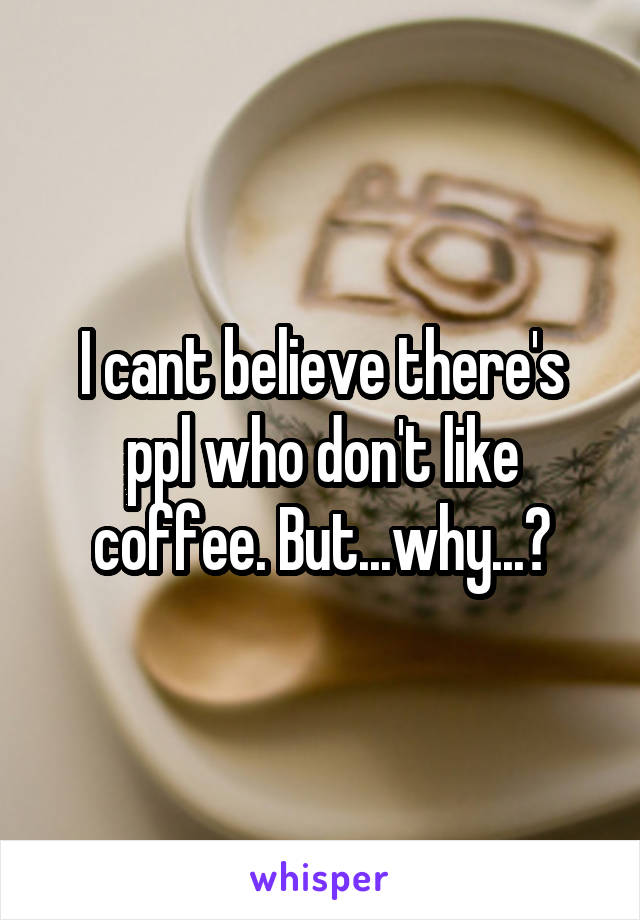 I cant believe there's ppl who don't like coffee. But...why...?