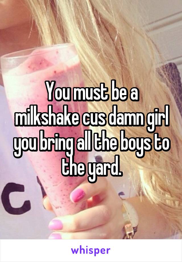 You must be a milkshake cus damn girl you bring all the boys to the yard.