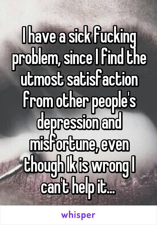 I have a sick fucking problem, since I find the utmost satisfaction from other people's depression and misfortune, even though Ik is wrong I can't help it... 