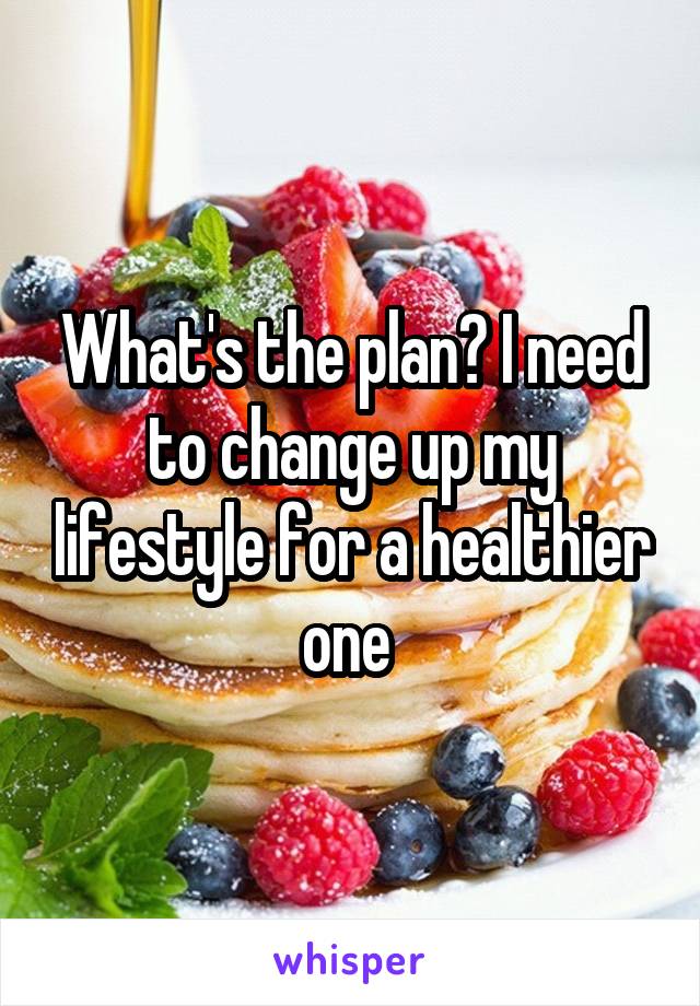 What's the plan? I need to change up my lifestyle for a healthier one 