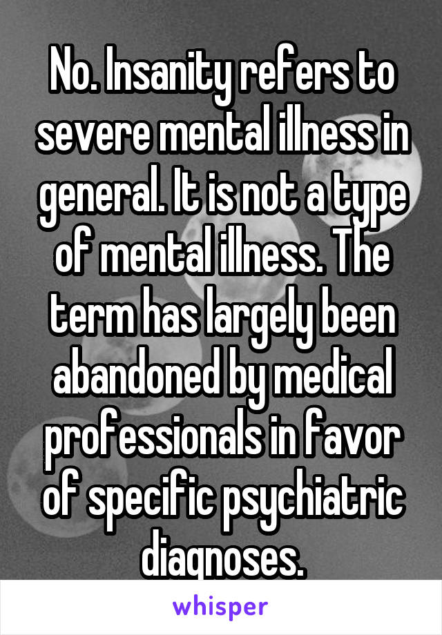 No. Insanity refers to severe mental illness in general. It is not a type of mental illness. The term has largely been abandoned by medical professionals in favor of specific psychiatric diagnoses.