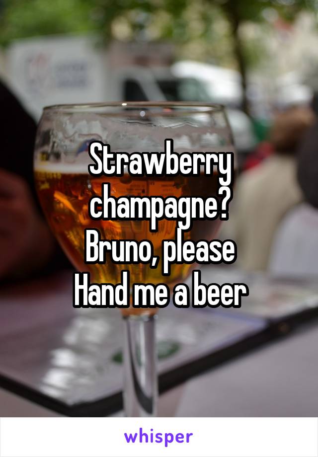 Strawberry champagne?
Bruno, please
Hand me a beer