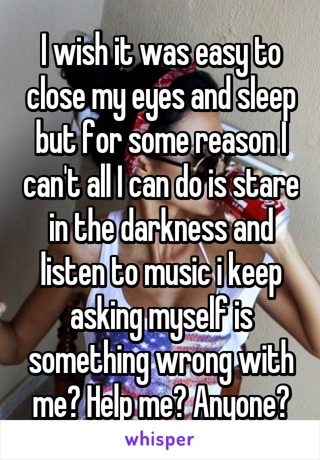 I wish it was easy to close my eyes and sleep but for some reason I can't all I can do is stare in the darkness and listen to music i keep asking myself is something wrong with me? Help me? Anyone?