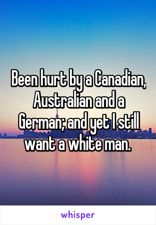 Been hurt by a Canadian, Australian and a German; and yet I still want a white man. 