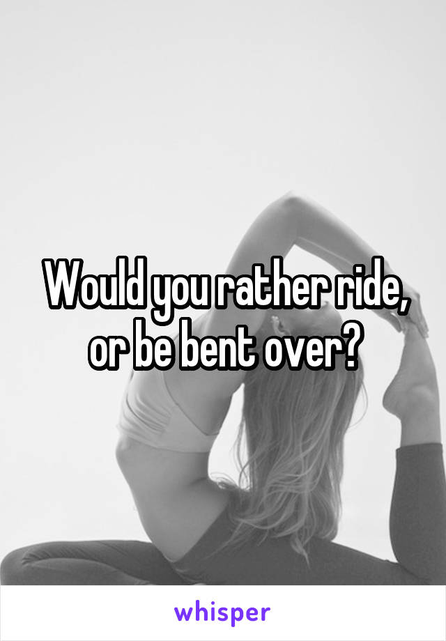 Would you rather ride, or be bent over?