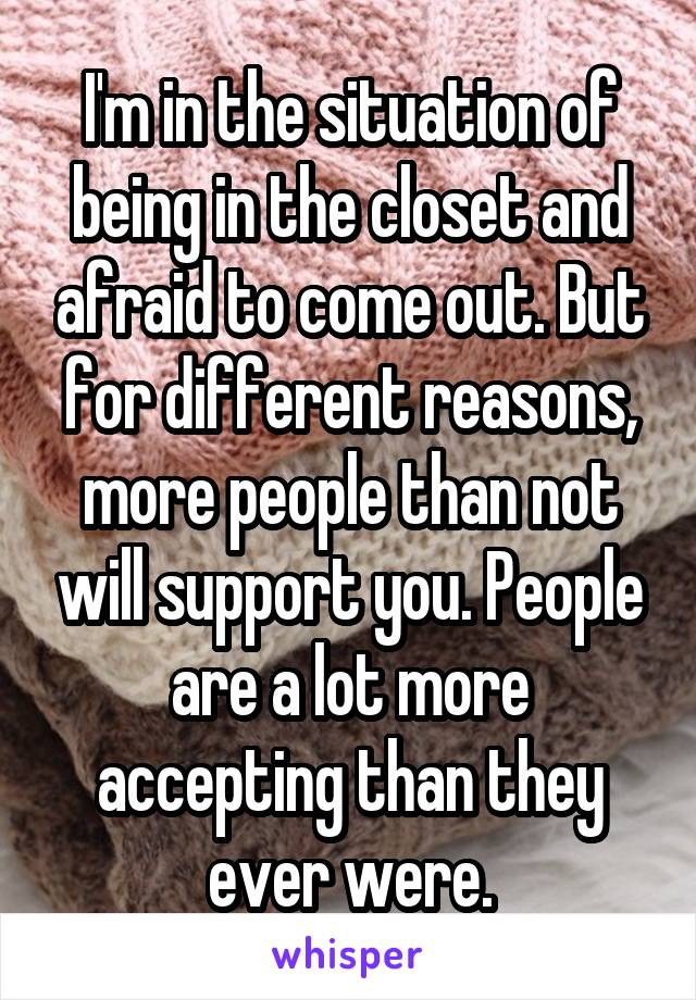 I'm in the situation of being in the closet and afraid to come out. But for different reasons, more people than not will support you. People are a lot more accepting than they ever were.