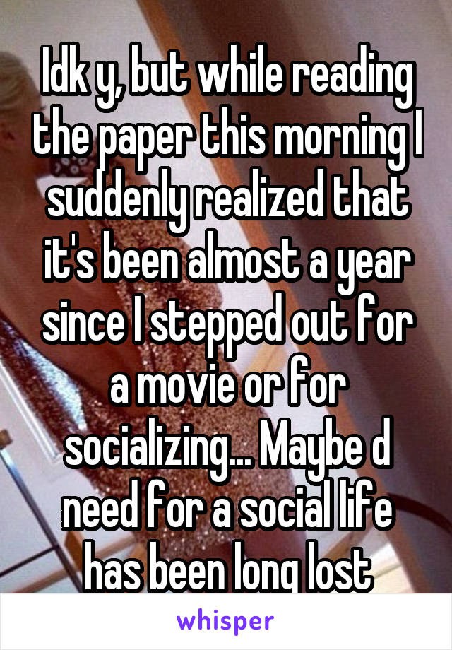 Idk y, but while reading the paper this morning I suddenly realized that it's been almost a year since I stepped out for a movie or for socializing... Maybe d need for a social life has been long lost