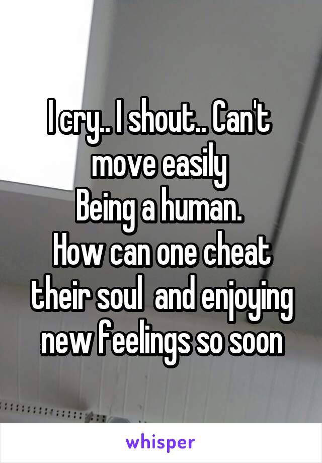 I cry.. I shout.. Can't  move easily 
Being a human. 
How can one cheat their soul  and enjoying new feelings so soon