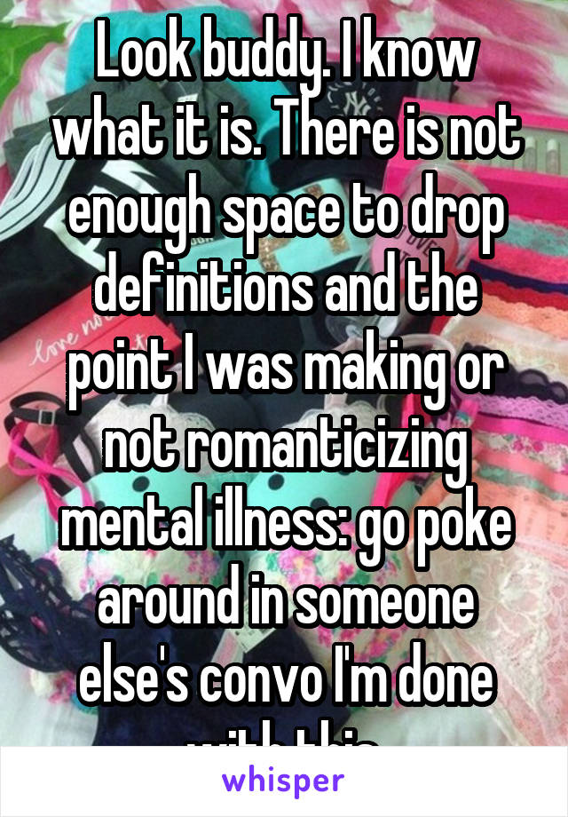 Look buddy. I know what it is. There is not enough space to drop definitions and the point I was making or not romanticizing mental illness: go poke around in someone else's convo I'm done with this.