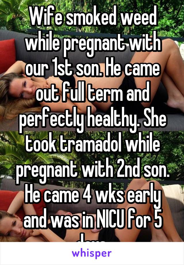 Wife smoked weed while pregnant with our 1st son. He came out full term and perfectly healthy. She took tramadol while pregnant with 2nd son. He came 4 wks early and was in NICU for 5 days.