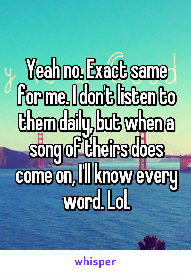 Yeah no. Exact same for me. I don't listen to them daily, but when a song of theirs does come on, I'll know every word. Lol.