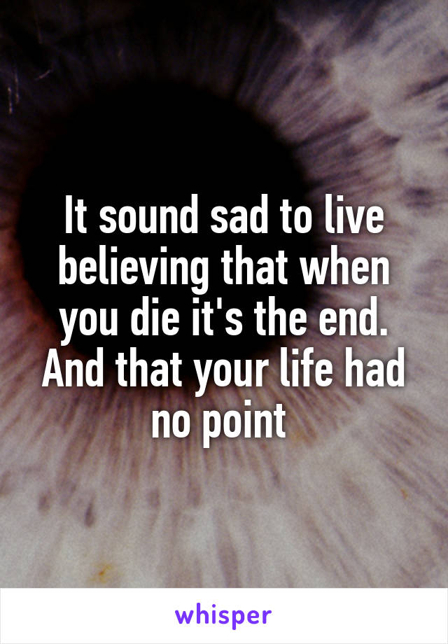 It sound sad to live believing that when you die it's the end. And that your life had no point 