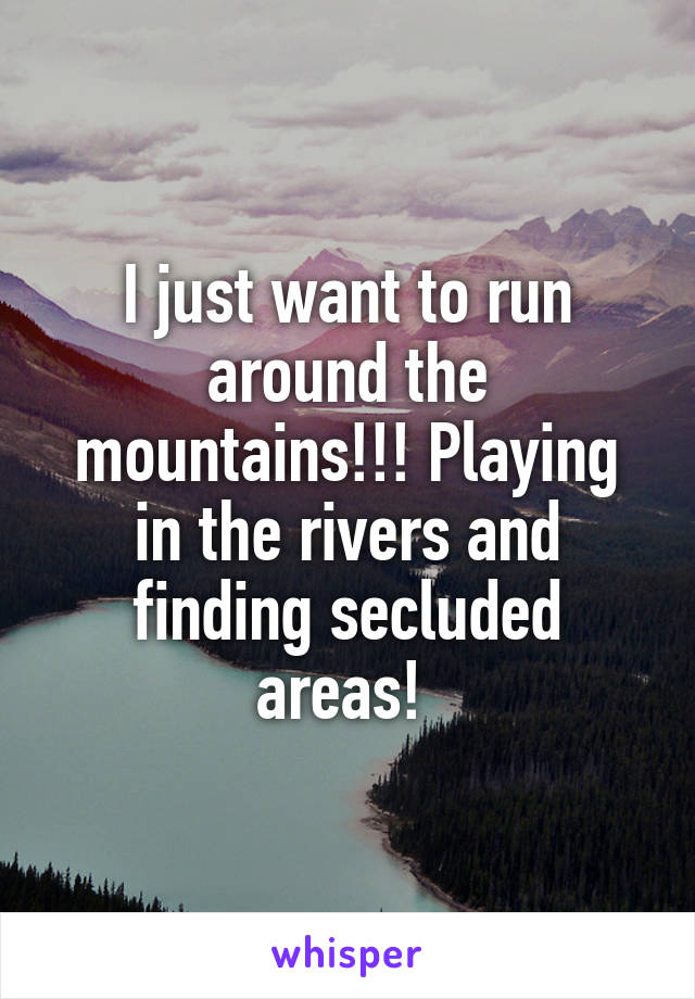 I just want to run around the mountains!!! Playing in the rivers and finding secluded areas! 