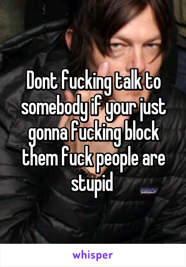 Dont fucking talk to somebody if your just gonna fucking block them fuck people are stupid 