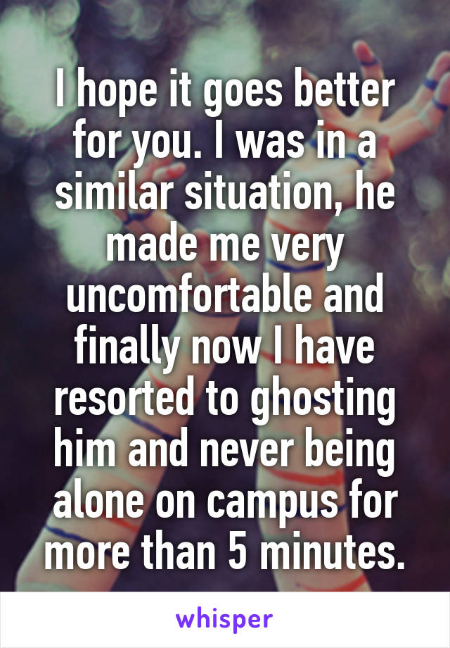 I hope it goes better for you. I was in a similar situation, he made me very uncomfortable and finally now I have resorted to ghosting him and never being alone on campus for more than 5 minutes.