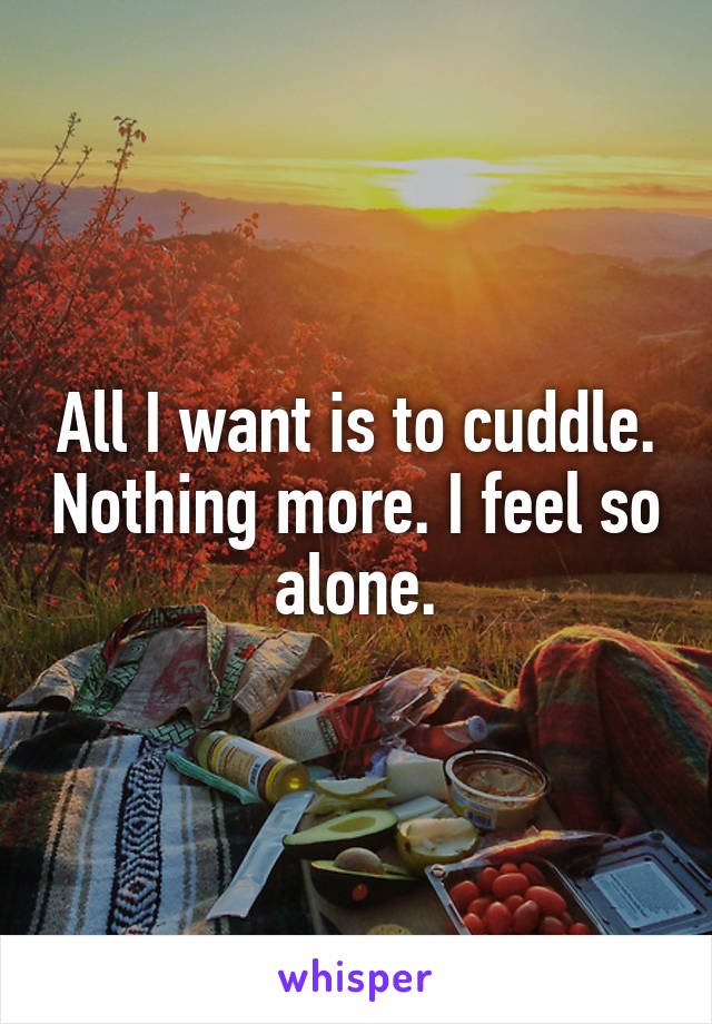 All I want is to cuddle. Nothing more. I feel so alone.