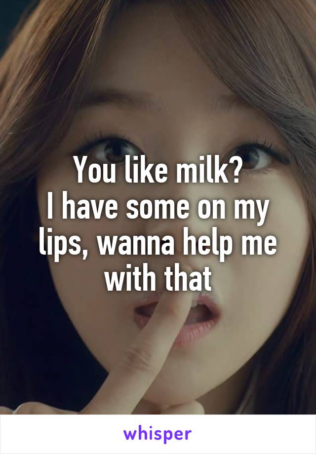 You like milk?
I have some on my lips, wanna help me with that