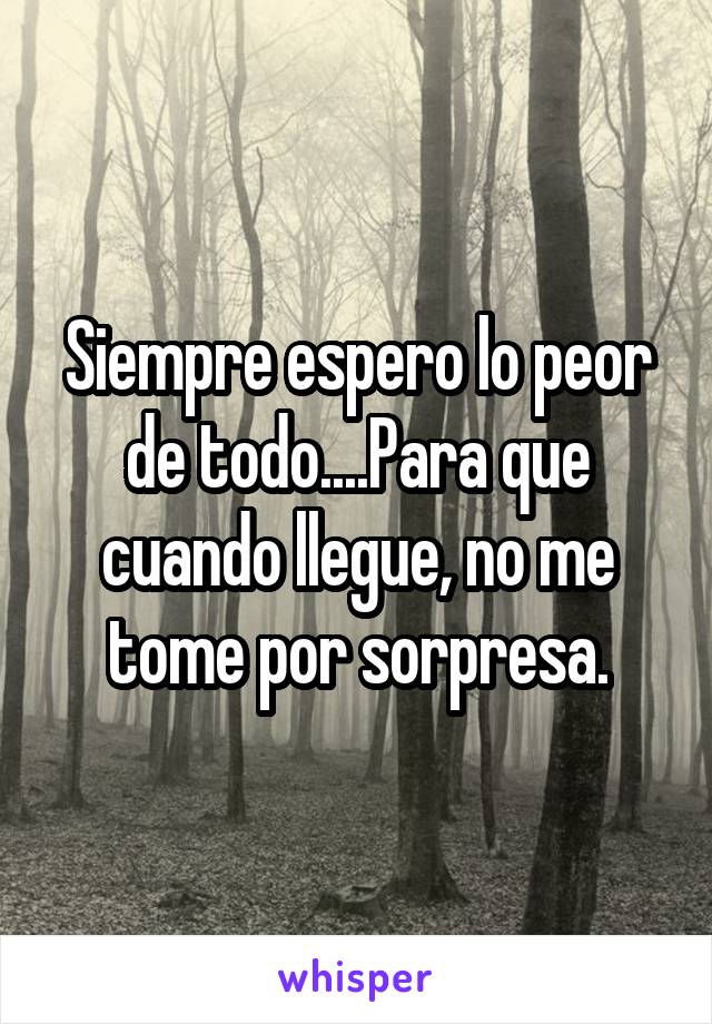 Siempre espero lo peor de todo....Para que cuando llegue, no me tome por sorpresa.