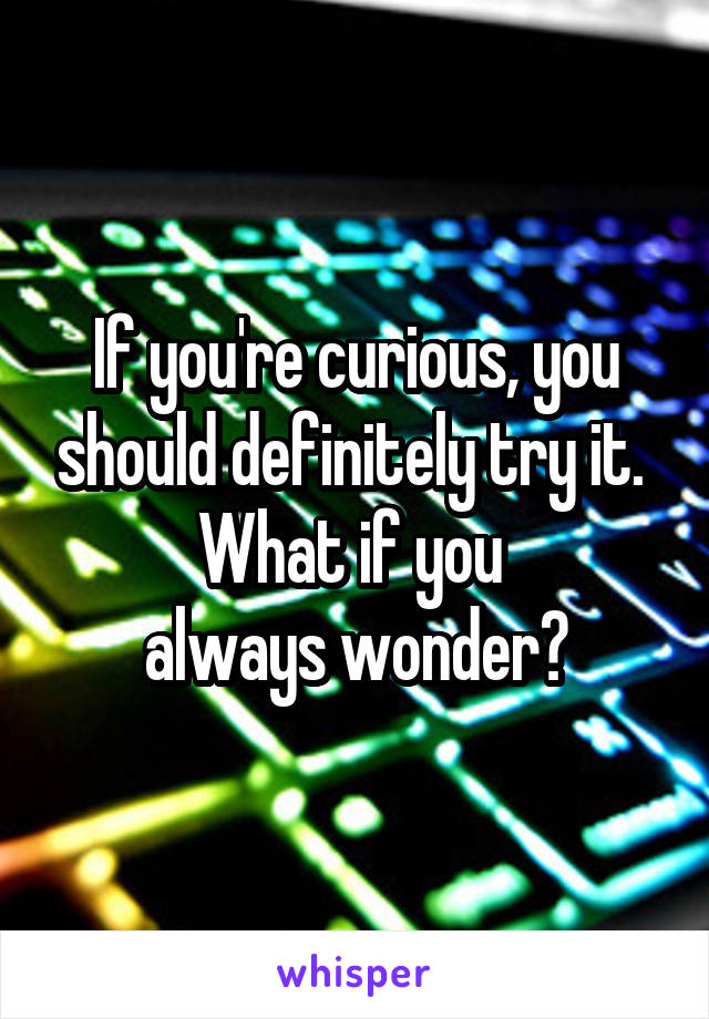 If you're curious, you should definitely try it. 
What if you 
always wonder?