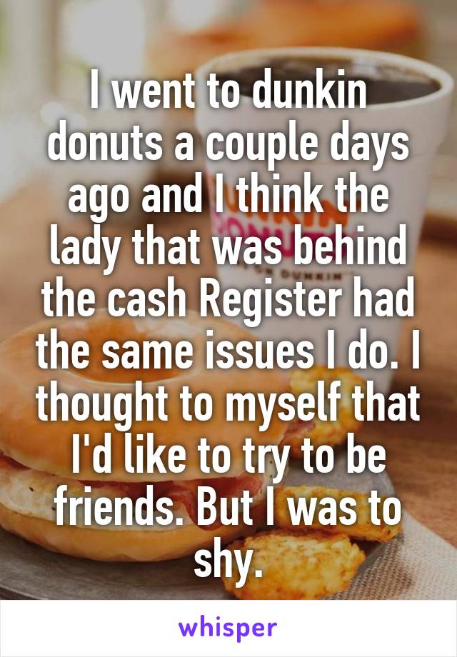 I went to dunkin donuts a couple days ago and I think the lady that was behind the cash Register had the same issues I do. I thought to myself that I'd like to try to be friends. But I was to shy.