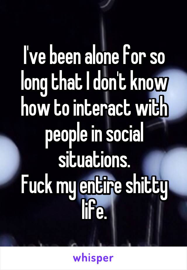 I've been alone for so long that I don't know how to interact with people in social situations.
Fuck my entire shitty life.