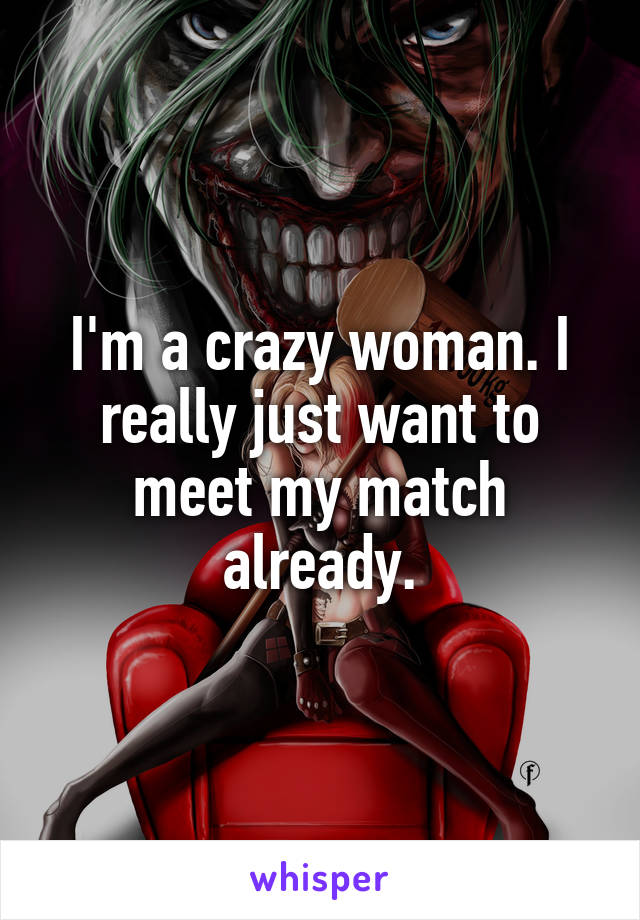 I'm a crazy woman. I really just want to meet my match already.
