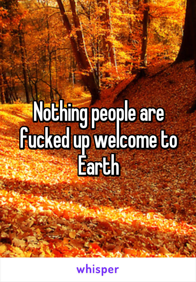 Nothing people are fucked up welcome to Earth