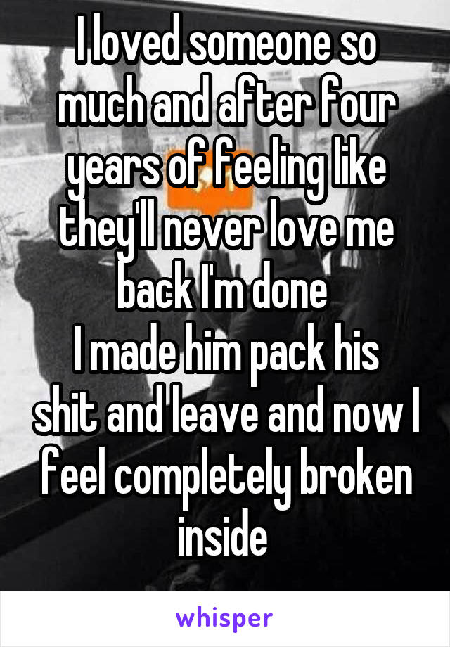 I loved someone so much and after four years of feeling like they'll never love me back I'm done 
I made him pack his shit and leave and now I feel completely broken inside 
