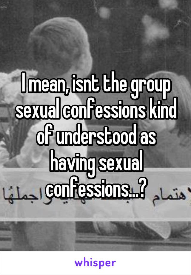 I mean, isnt the group sexual confessions kind of understood as having sexual confessions...?