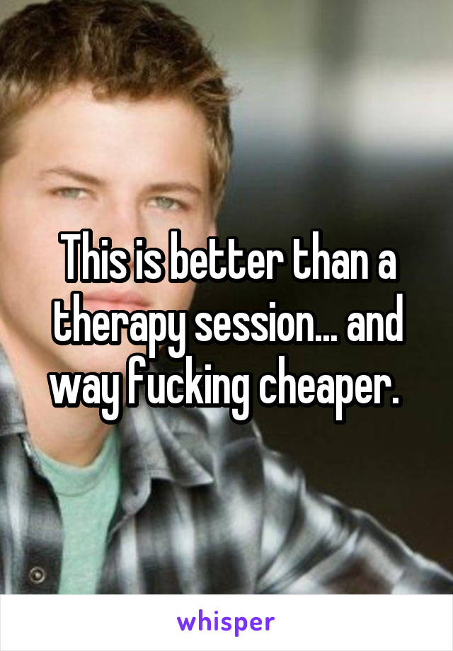 This is better than a therapy session... and way fucking cheaper. 