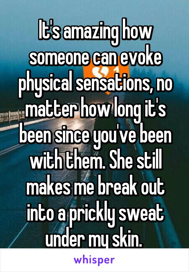 It's amazing how someone can evoke physical sensations, no matter how long it's been since you've been with them. She still makes me break out into a prickly sweat under my skin. 