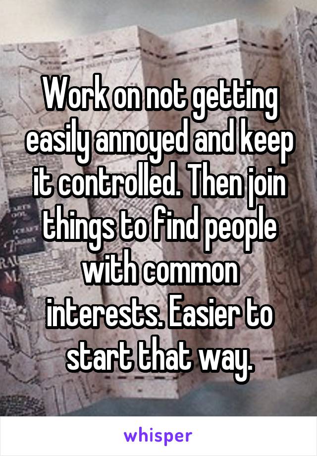 Work on not getting easily annoyed and keep it controlled. Then join things to find people with common interests. Easier to start that way.