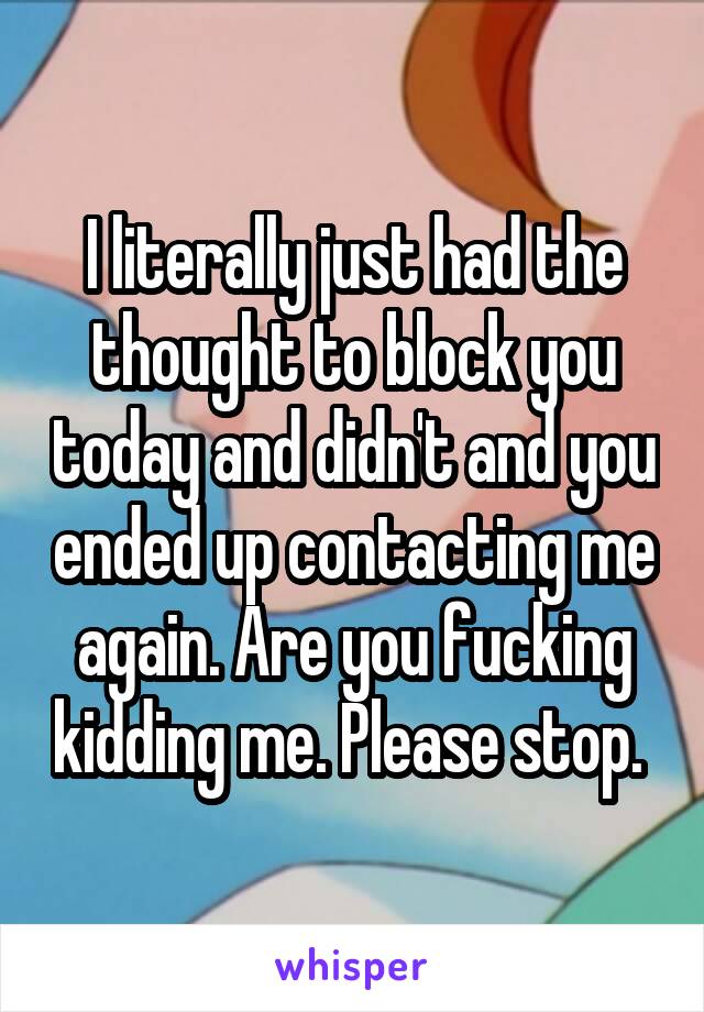 I literally just had the thought to block you today and didn't and you ended up contacting me again. Are you fucking kidding me. Please stop. 