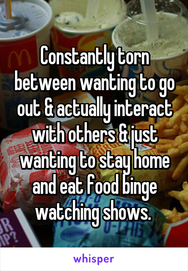 Constantly torn between wanting to go out & actually interact with others & just wanting to stay home and eat food binge watching shows. 