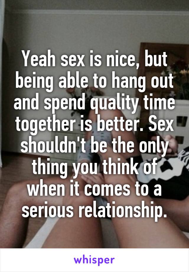 Yeah sex is nice, but being able to hang out and spend quality time together is better. Sex shouldn't be the only thing you think of when it comes to a serious relationship.