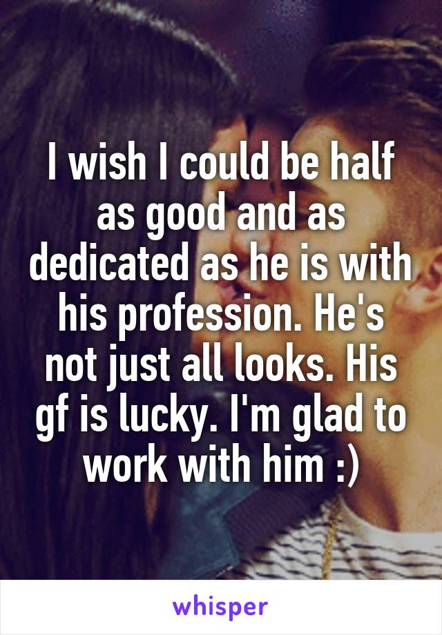 I wish I could be half as good and as dedicated as he is with his profession. He's not just all looks. His gf is lucky. I'm glad to work with him :)