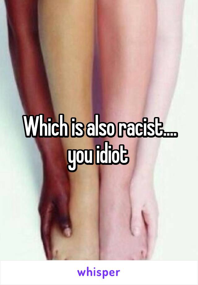 Which is also racist.... you idiot 