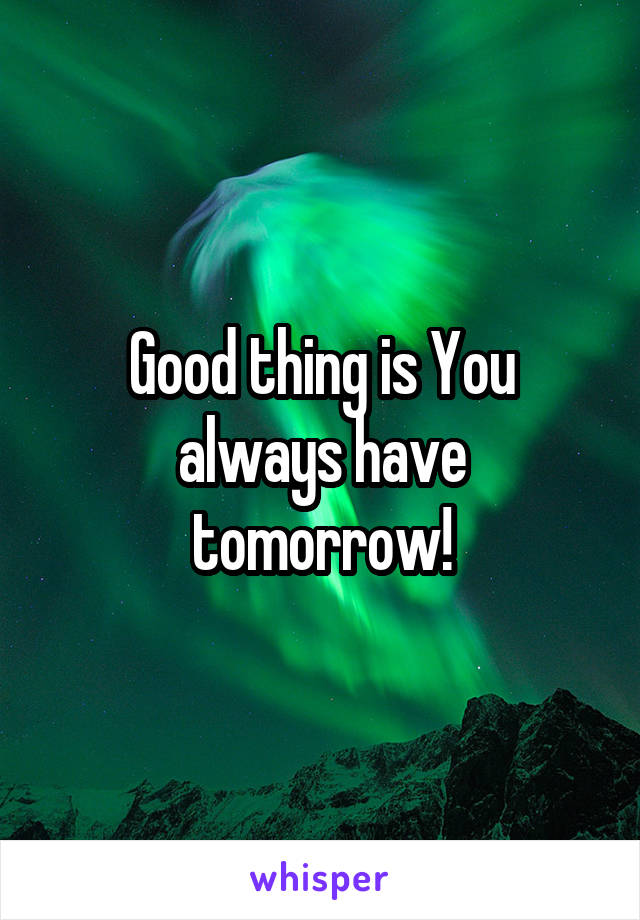 Good thing is You always have tomorrow!