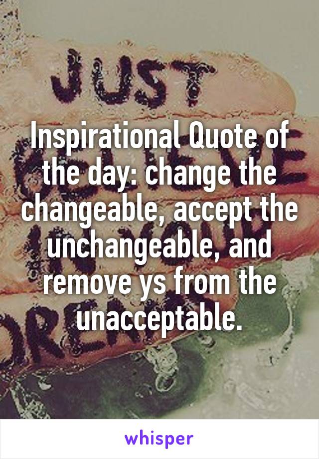 Inspirational Quote of the day: change the changeable, accept the unchangeable, and remove ys from the unacceptable.