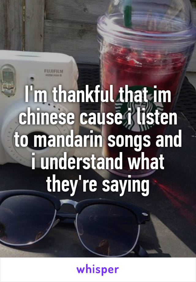 I'm thankful that im chinese cause i listen to mandarin songs and i understand what they're saying