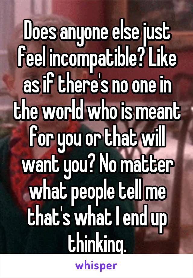 Does anyone else just feel incompatible? Like as if there's no one in the world who is meant for you or that will want you? No matter what people tell me that's what I end up thinking.