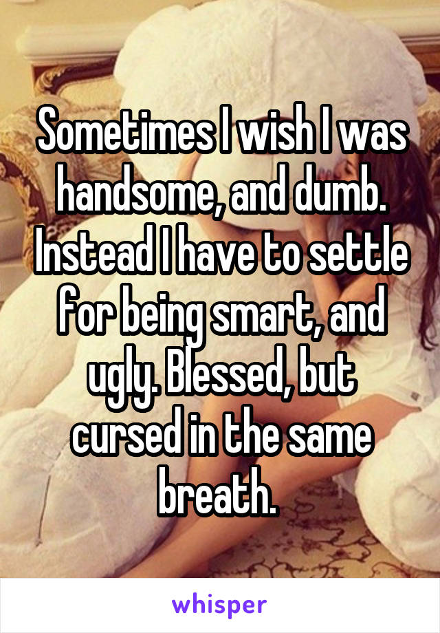 Sometimes I wish I was handsome, and dumb. Instead I have to settle for being smart, and ugly. Blessed, but cursed in the same breath. 