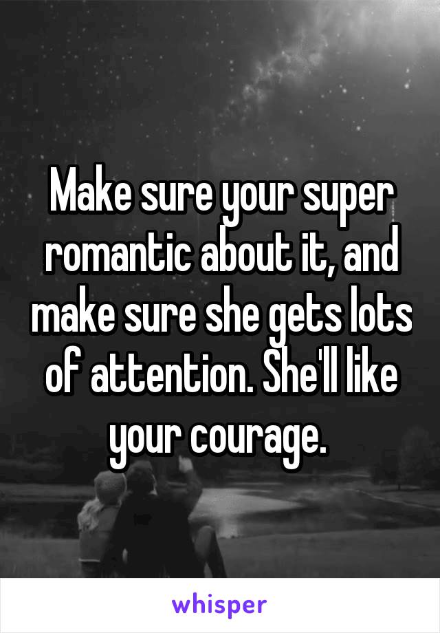 Make sure your super romantic about it, and make sure she gets lots of attention. She'll like your courage. 