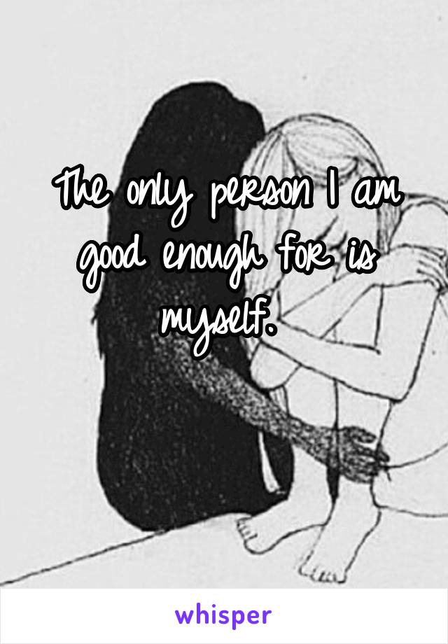 The only person I am good enough for is myself. 

