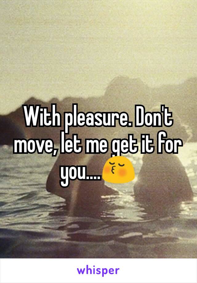 With pleasure. Don't move, let me get it for you....😚